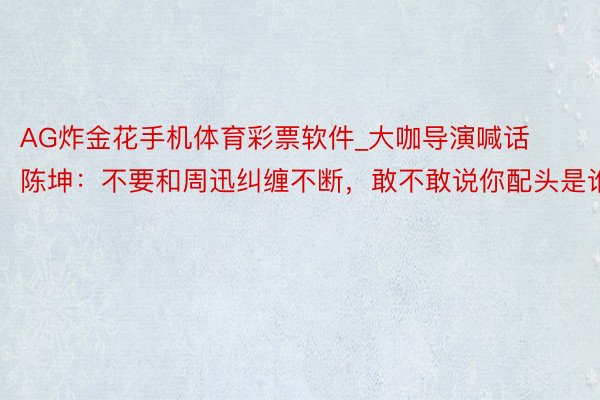 AG炸金花手机体育彩票软件_大咖导演喊话陈坤：不要和周迅纠缠不断，敢不敢说你配头是谁