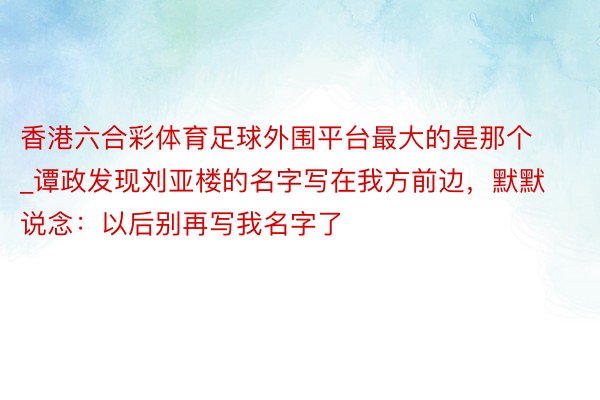 香港六合彩体育足球外围平台最大的是那个_谭政发现刘亚楼的名字写在我方前边，默默说念：以后别再写我名字了