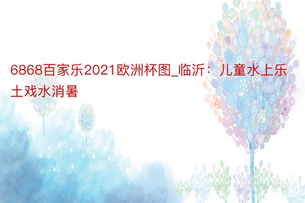 6868百家乐2021欧洲杯图_临沂：儿童水上乐土戏水消暑