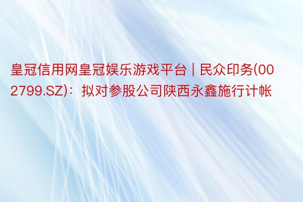 皇冠信用网皇冠娱乐游戏平台 | 民众印务(002799.SZ)：拟对参股公司陕西永鑫施行计帐