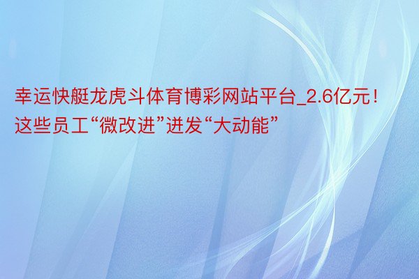 幸运快艇龙虎斗体育博彩网站平台_2.6亿元！这些员工“微改进”迸发“大动能”