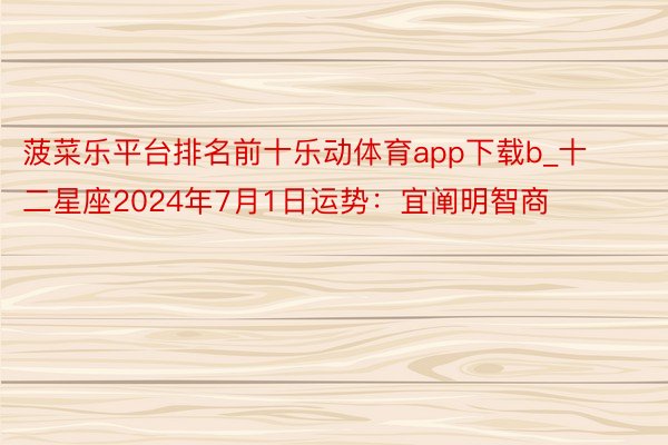 菠菜乐平台排名前十乐动体育app下载b_十二星座2024年7月1日运势：宜阐明智商