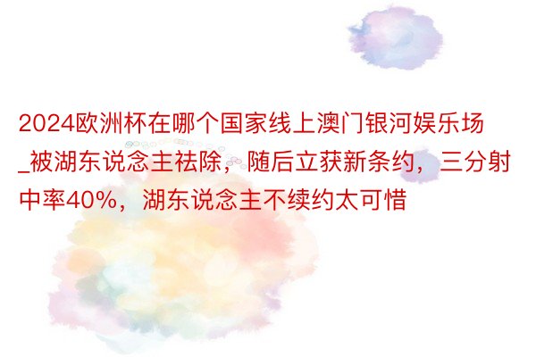 2024欧洲杯在哪个国家线上澳门银河娱乐场_被湖东说念主祛除，随后立获新条约，三分射中率40%，湖东说念主不续约太可惜