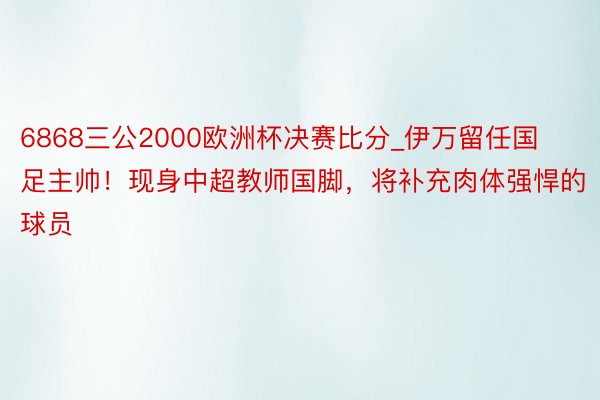 6868三公2000欧洲杯决赛比分_伊万留任国足主帅！现身中超教师国脚，将补充肉体强悍的球员