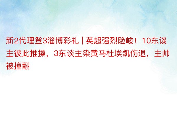 新2代理登3淄博彩礼 | 英超强烈险峻！10东谈主彼此推搡，3东谈主染黄马杜埃凯伤退，主帅被撞翻