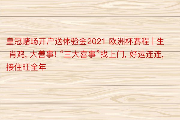 皇冠赌场开户送体验金2021 欧洲杯赛程 | 生 肖鸡, 大善事! “三大喜事”找上门, 好运连连, 接住旺全年