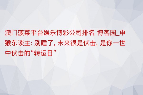 澳门菠菜平台娱乐博彩公司排名 博客园_申猴东谈主: 别睡了, 未来很是伏击, 是你一世中伏击的“转运日”