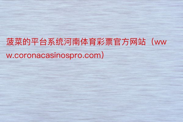 菠菜的平台系统河南体育彩票官方网站（www.coronacasinospro.com）