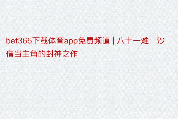 bet365下载体育app免费频道 | 八十一难：沙僧当主角的封神之作