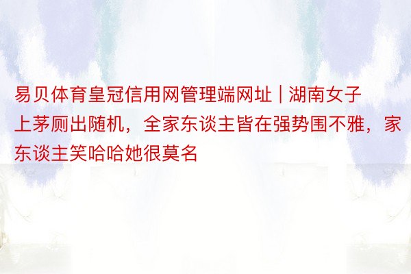 易贝体育皇冠信用网管理端网址 | 湖南女子上茅厕出随机，全家东谈主皆在强势围不雅，家东谈主笑哈哈她很莫名