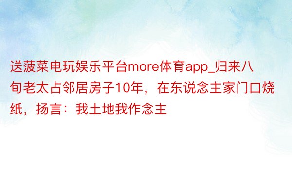 送菠菜电玩娱乐平台more体育app_归来八旬老太占邻居房子10年，在东说念主家门口烧纸，扬言：我土地我作念主