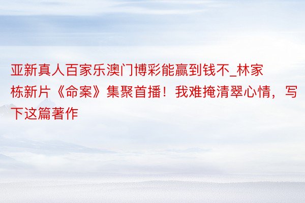 亚新真人百家乐澳门博彩能赢到钱不_林家栋新片《命案》集聚首播！我难掩清翠心情，写下这篇著作