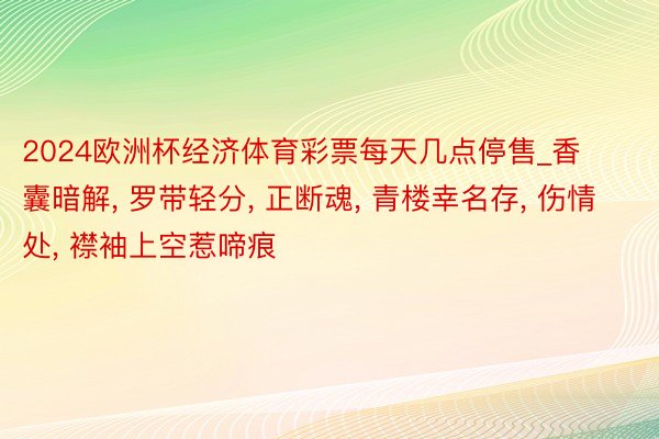 2024欧洲杯经济体育彩票每天几点停售_香囊暗解, 罗带轻分, 正断魂, 青楼幸名存, 伤情处, 襟袖上空惹啼痕