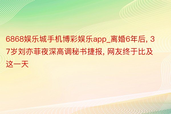 6868娱乐城手机博彩娱乐app_离婚6年后, 37岁刘亦菲夜深高调秘书捷报, 网友终于比及这一天