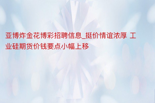 亚博炸金花博彩招聘信息_挺价情谊浓厚 工业硅期货价钱要点小幅上移