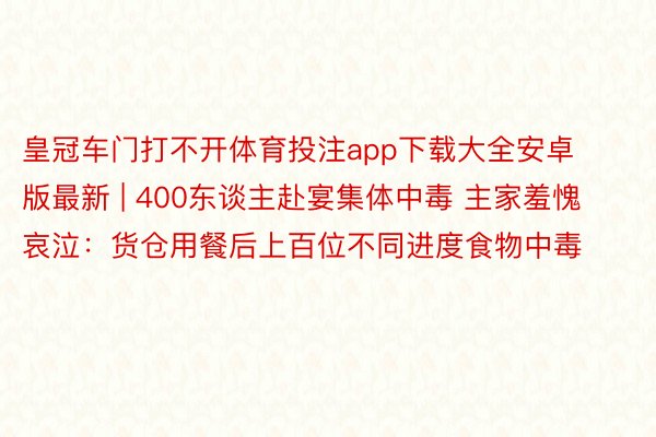 皇冠车门打不开体育投注app下载大全安卓版最新 | 400东谈主赴宴集体中毒 主家羞愧哀泣：货仓用餐后上百位不同进度食物中毒