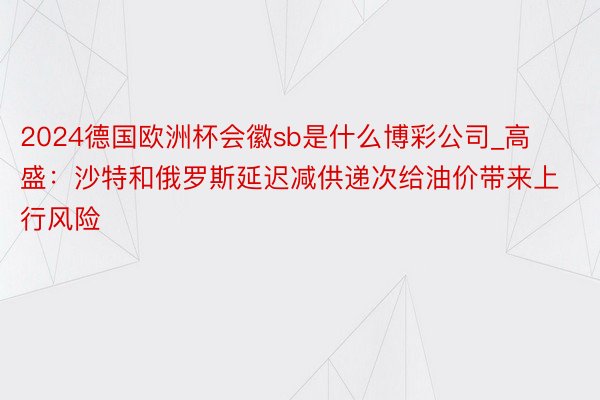 2024德国欧洲杯会徽sb是什么博彩公司_高盛：沙特和俄罗斯延迟减供递次给油价带来上行风险