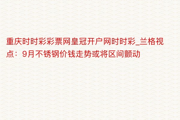 重庆时时彩彩票网皇冠开户网时时彩_兰格视点：9月不锈钢价钱走势或将区间颤动