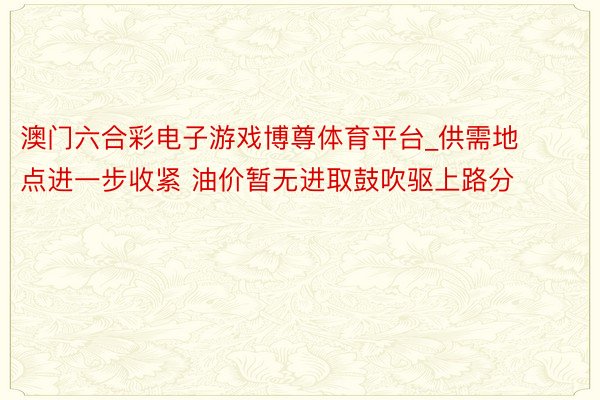 澳门六合彩电子游戏博尊体育平台_供需地点进一步收紧 油价暂无进取鼓吹驱上路分