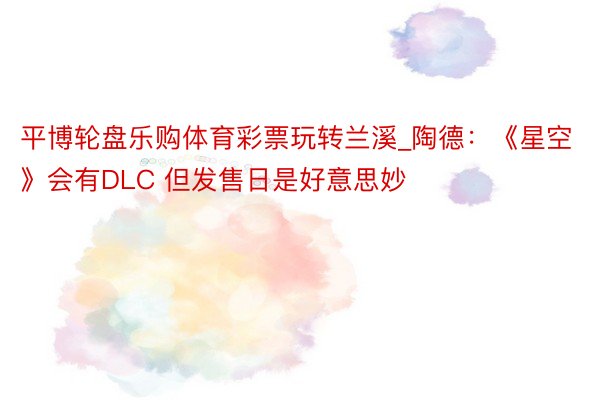 平博轮盘乐购体育彩票玩转兰溪_陶德：《星空》会有DLC 但发售日是好意思妙