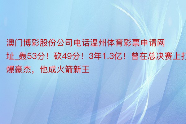 澳门博彩股份公司电话温州体育彩票申请网址_轰53分！砍49分！3年1.3亿！曾在总决赛上打爆豪杰，他成火箭新王