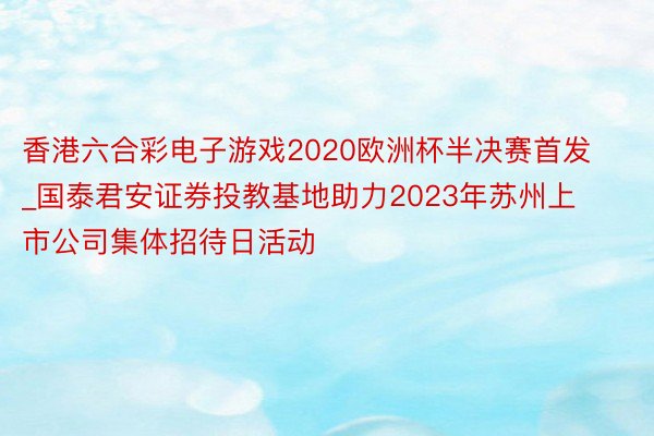 香港六合彩电子游戏2020欧洲杯半决赛首发_国泰君安证券投教基地助力2023年苏州上市公司集体招待日活动