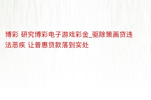 博彩 研究博彩电子游戏彩金_驱除策画贷违法恶疾 让普惠贷款落到实处