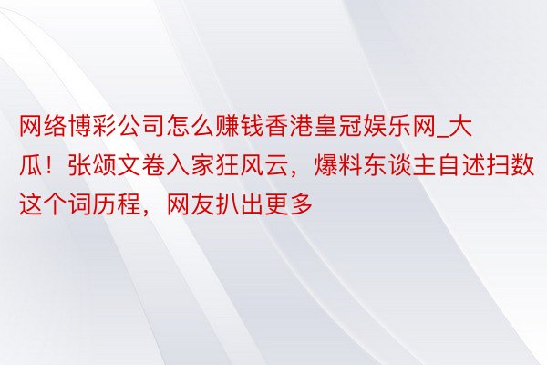 网络博彩公司怎么赚钱香港皇冠娱乐网_大瓜！张颂文卷入家狂风云，爆料东谈主自述扫数这个词历程，网友扒出更多