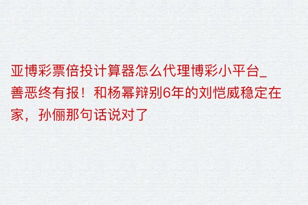 亚博彩票倍投计算器怎么代理博彩小平台_善恶终有报！和杨幂辩别6年的刘恺威稳定在家，孙俪那句话说对了