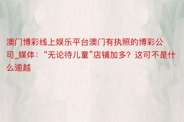 澳门博彩线上娱乐平台澳门有执照的博彩公司_媒体：“无论待儿童”店铺加多？这可不是什么逾越