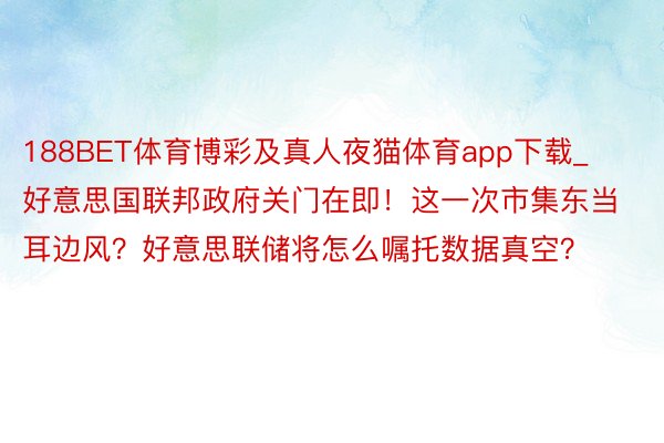 188BET体育博彩及真人夜猫体育app下载_好意思国联邦政府关门在即！这一次市集东当耳边风？好意思联储将怎么嘱托数据真空？